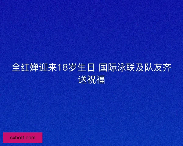 全红婵迎来18岁生日 国际泳联及队友齐送祝福