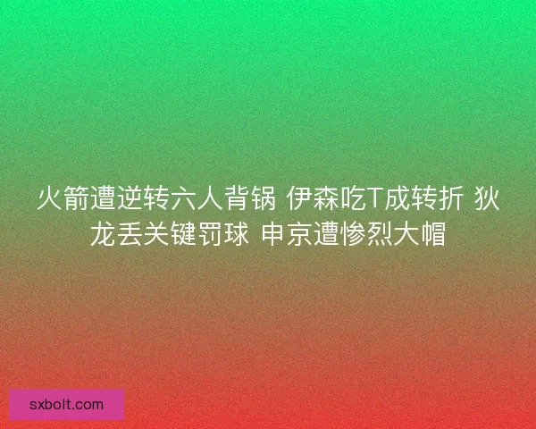 火箭遭逆转六人背锅 伊森吃T成转折 狄龙丢关键罚球 申京遭惨烈大帽