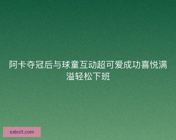 阿卡夺冠后与球童互动超可爱成功喜悦满溢轻松下班