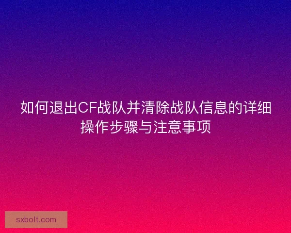 如何退出CF战队并清除战队信息的详细操作步骤与注意事项 如何退出CF战队并清除战队信息的详细操作步骤与注意事项