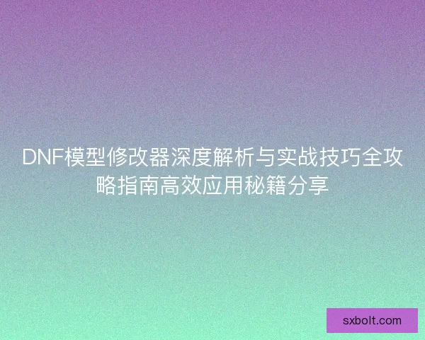 DNF模型修改器深度解析与实战技巧全攻略指南高效应用秘籍分享