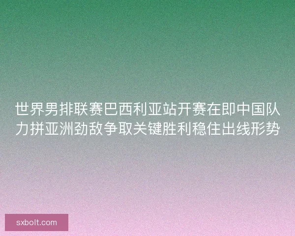 世界男排联赛巴西利亚站开赛在即中国队力拼亚洲劲敌争取关键胜利稳住出线形势