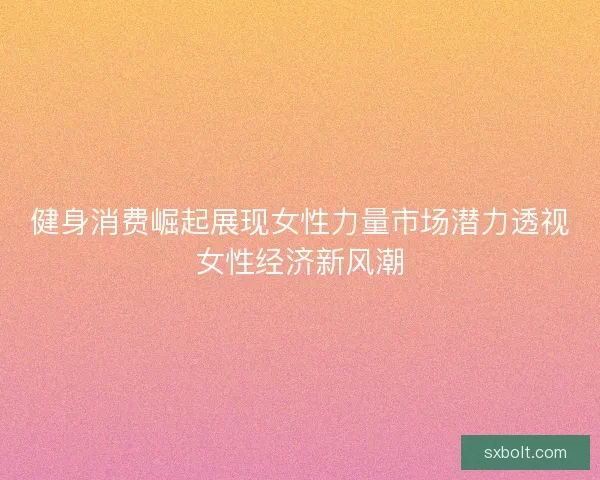 健身消费崛起展现女性力量市场潜力透视女性经济新风潮