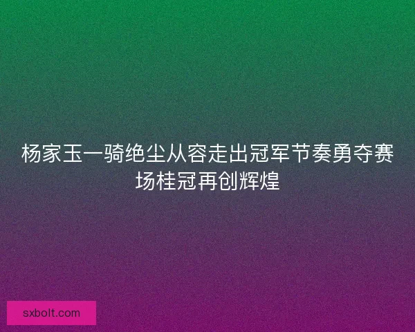杨家玉一骑绝尘从容走出冠军节奏勇夺赛场桂冠再创辉煌