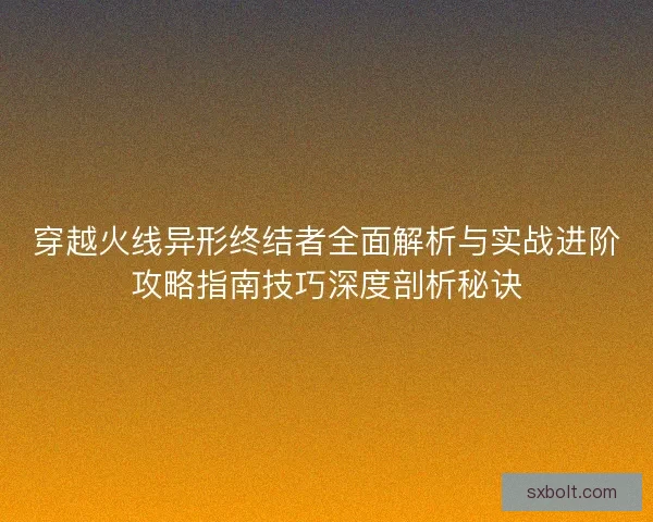 穿越火线异形终结者全面解析与实战进阶攻略指南技巧深度剖析秘诀