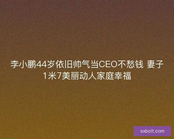 李小鹏44岁依旧帅气当CEO不愁钱 妻子1米7美丽动人家庭幸福