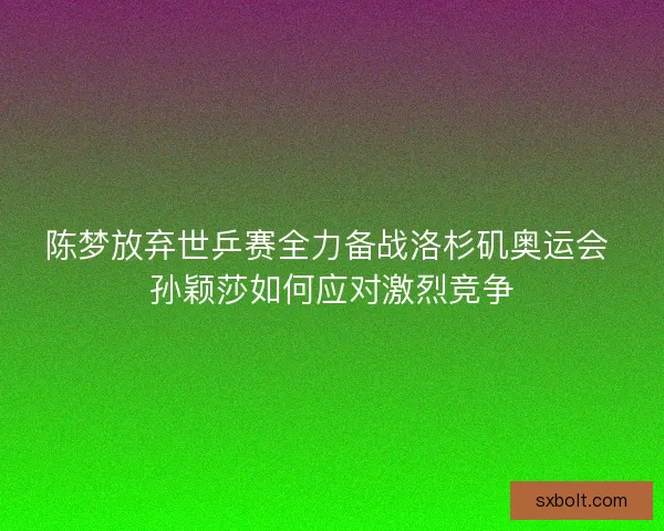 陈梦放弃世乒赛全力备战洛杉矶奥运会 孙颖莎如何应对激烈竞争