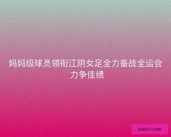 妈妈级球员领衔江阴女足全力备战全运会 力争佳绩 妈妈级球员领衔江阴女足全力备战全运会 力争佳绩