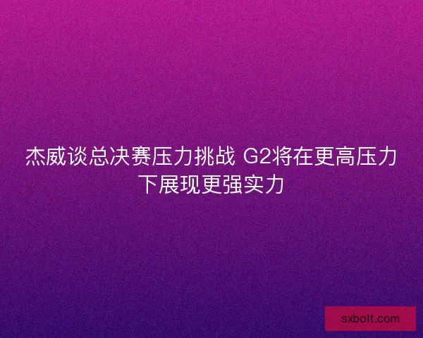 杰威谈总决赛压力挑战 G2将在更高压力下展现更强实力