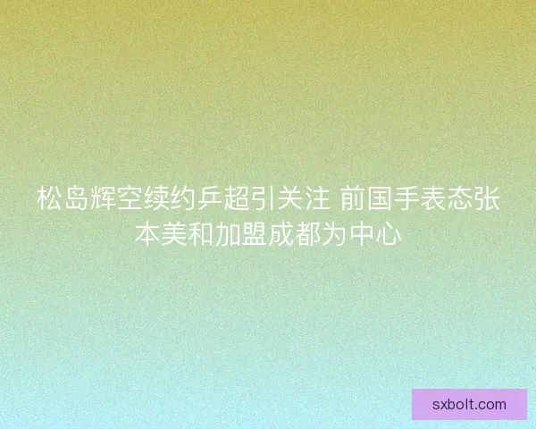 松岛辉空续约乒超引关注 前国手表态张本美和加盟成都为中心