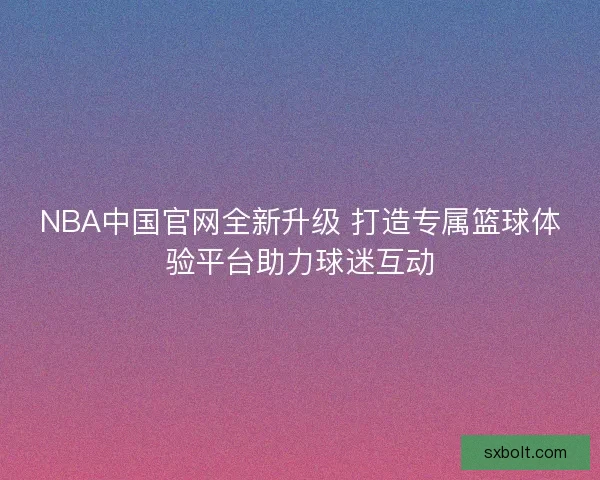 NBA中国官网全新升级 打造专属篮球体验平台助力球迷互动 NBA中国官网全新升级 打造专属篮球体验平台助力球迷互动