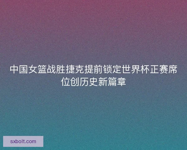 中国女篮战胜捷克提前锁定世界杯正赛席位创历史新篇章 中国女篮战胜捷克提前锁定世界杯正赛席位创历史新篇章