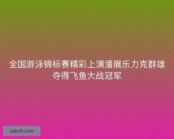 全国游泳锦标赛精彩上演潘展乐力克群雄夺得飞鱼大战冠军