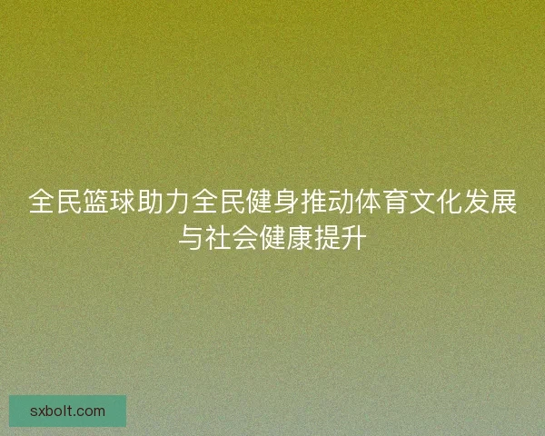 全民篮球助力全民健身推动体育文化发展与社会健康提升 全民篮球助力全民健身推动体育文化发展与社会健康提升