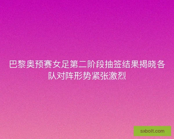 巴黎奥预赛女足第二阶段抽签结果揭晓各队对阵形势紧张激烈