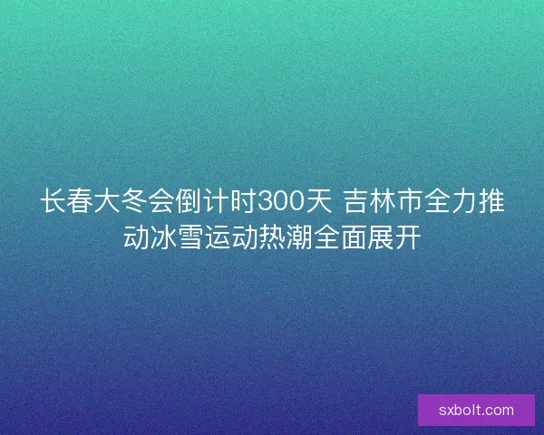 长春大冬会倒计时300天 吉林市全力推动冰雪运动热潮全面展开
