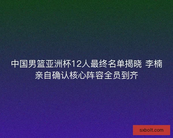 中国男篮亚洲杯12人最终名单揭晓 李楠亲自确认核心阵容全员到齐