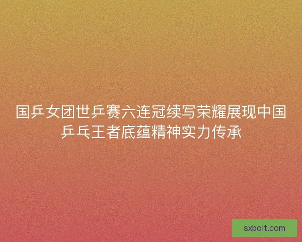 国乒女团世乒赛六连冠续写荣耀展现中国乒乓王者底蕴精神实力传承 国乒女团世乒赛六连冠续写荣耀展现中国乒乓王者底蕴精神实力传承
