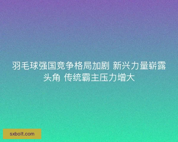 羽毛球强国竞争格局加剧 新兴力量崭露头角 传统霸主压力增大