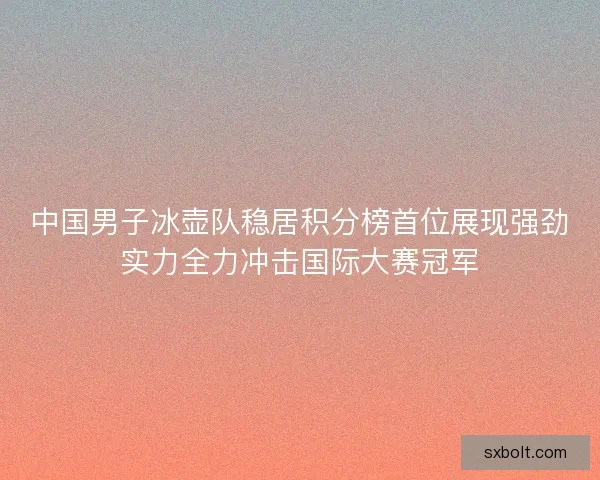 中国男子冰壶队稳居积分榜首位展现强劲实力全力冲击国际大赛冠军 中国男子冰壶队稳居积分榜首位展现强劲实力全力冲击国际大赛冠军