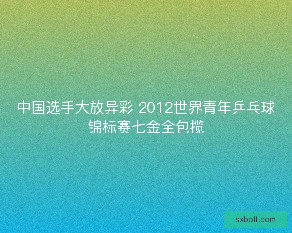 中国选手大放异彩 2012世界青年乒乓球锦标赛七金全包揽