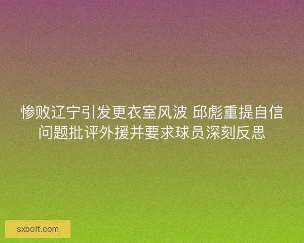 惨败辽宁引发更衣室风波 邱彪重提自信问题批评外援并要求球员深刻反思